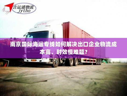 南京国际海运专线如何解决出口企业物流成本高、时效慢难题？