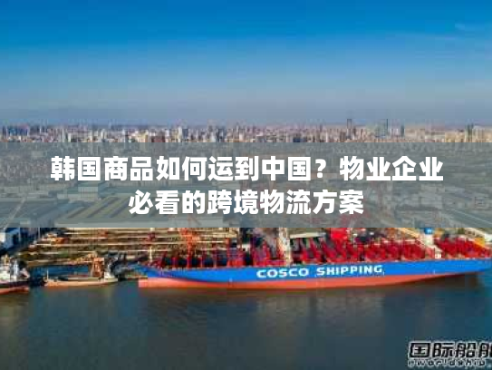 韩国商品如何运到中国？物业企业必看的跨境物流方案