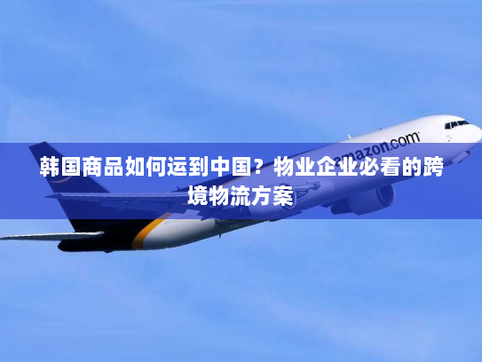 韩国商品如何运到中国？物业企业必看的跨境物流方案