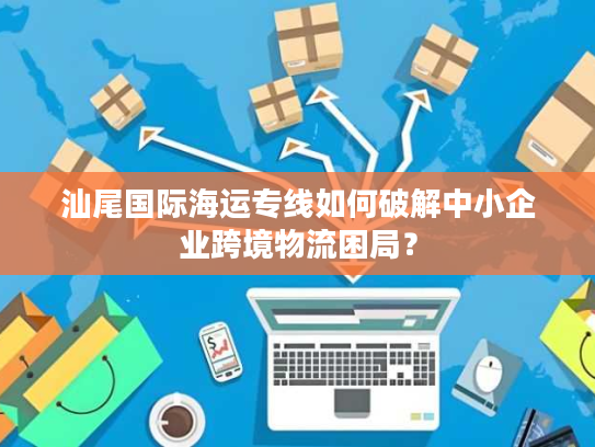 汕尾国际海运专线如何破解中小企业跨境物流困局？