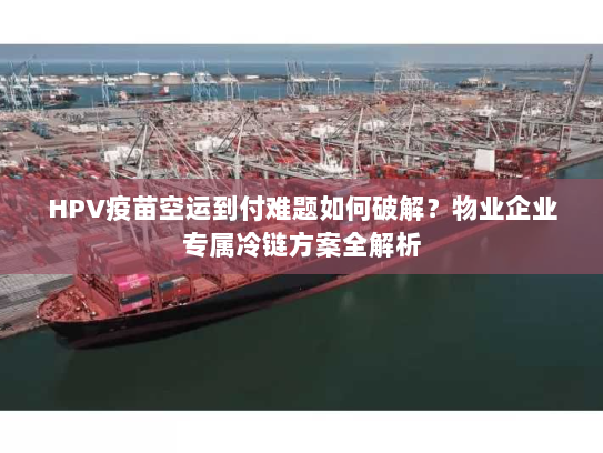 HPV疫苗空运到付难题如何破解？物业企业专属冷链方案全解析
