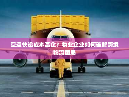 空运快递成本高企？物业企业如何破解跨境物流困局