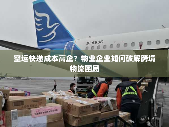 空运快递成本高企？物业企业如何破解跨境物流困局