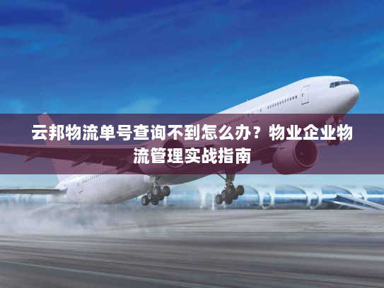 云邦物流单号查询不到怎么办？物业企业物流管理实战指南