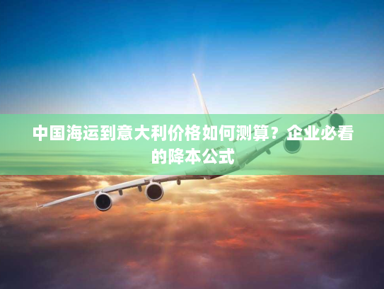 中国海运到意大利价格如何测算?企业必看的降本公式 中国海运到意大利价格如何测算?企业必看的降本公式