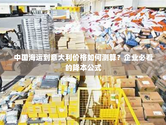 中国海运到意大利价格如何测算?企业必看的降本公式 中国海运到意大利价格如何测算?企业必看的降本公式