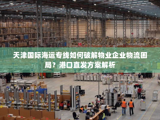天津国际海运专线如何破解物业企业物流困局?港口直发方案解析 天津国际海运专线如何破解物业企业物流困局?港口直发方案解析