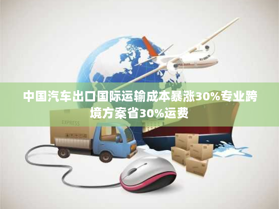 中国汽车出口国际运输成本暴涨30%专业跨境方案省30%运费 中国汽车出口国际运输成本暴涨30%专业跨境方案省30%运费