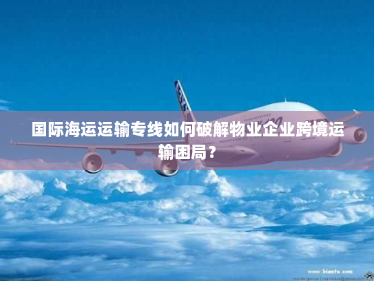 国际海运运输专线如何破解物业企业跨境运输困局? 国际海运运输专线如何破解物业企业跨境运输困局?