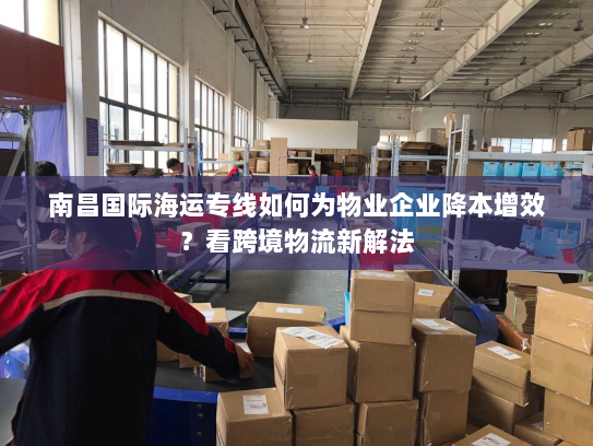 南昌国际海运专线如何为物业企业降本增效？看跨境物流新解法