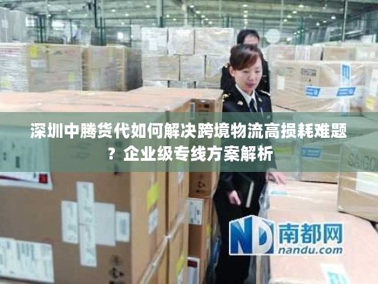 深圳中腾货代如何解决跨境物流高损耗难题?企业级专线方案解析 深圳中腾货代如何解决跨境物流高损耗难题?企业级专线方案解析