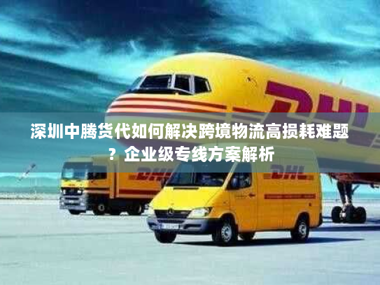 深圳中腾货代如何解决跨境物流高损耗难题?企业级专线方案解析 深圳中腾货代如何解决跨境物流高损耗难题?企业级专线方案解析