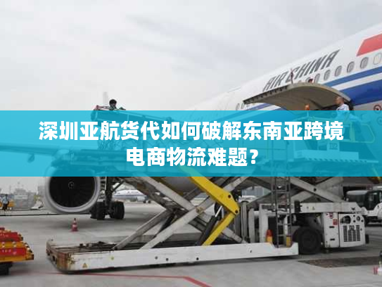 深圳亚航货代如何破解东南亚跨境电商物流难题？