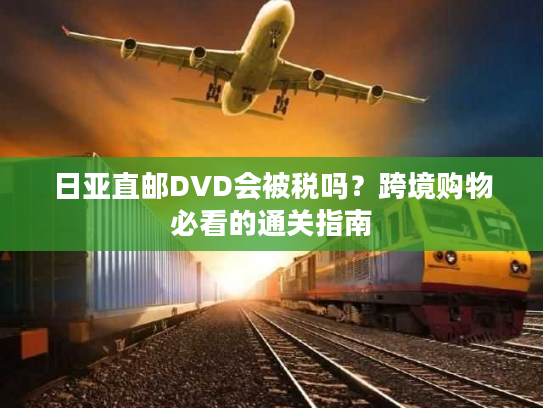 日亚直邮DVD会被税吗？跨境购物必看的通关指南