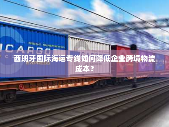 西班牙国际海运专线如何降低企业跨境物流成本？