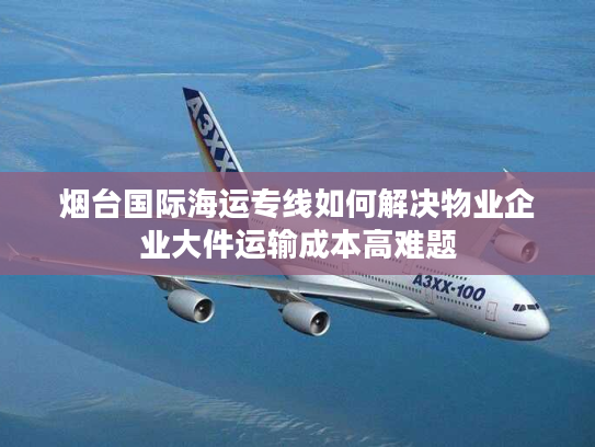烟台国际海运专线如何解决物业企业大件运输成本高难题 烟台国际海运专线如何解决物业企业大件运输成本高难题
