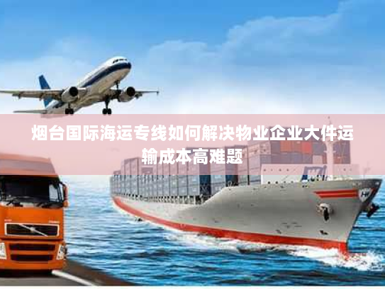 烟台国际海运专线如何解决物业企业大件运输成本高难题 烟台国际海运专线如何解决物业企业大件运输成本高难题