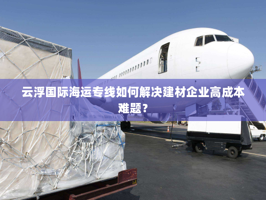 云浮国际海运专线如何解决建材企业高成本难题？