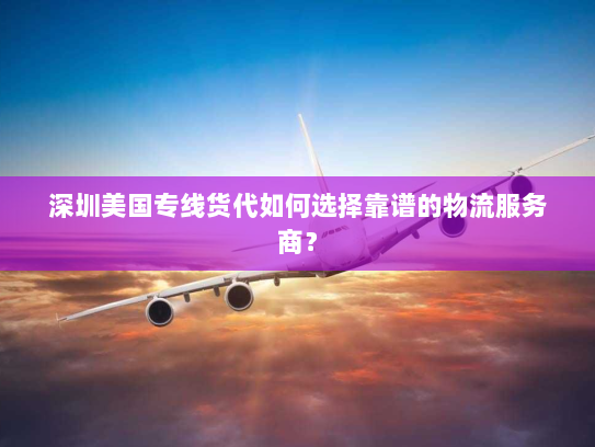 深圳美国专线货代如何选择靠谱的物流服务商？