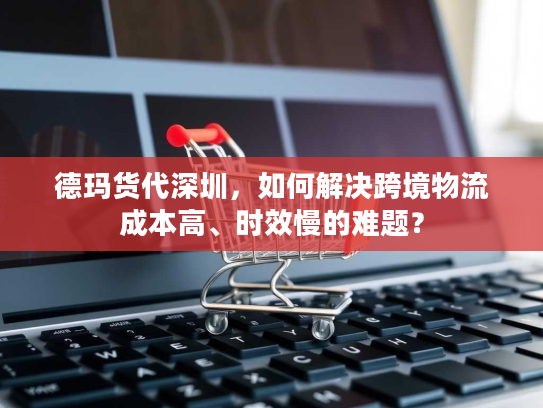 德玛货代深圳，如何解决跨境物流成本高、时效慢的难题？