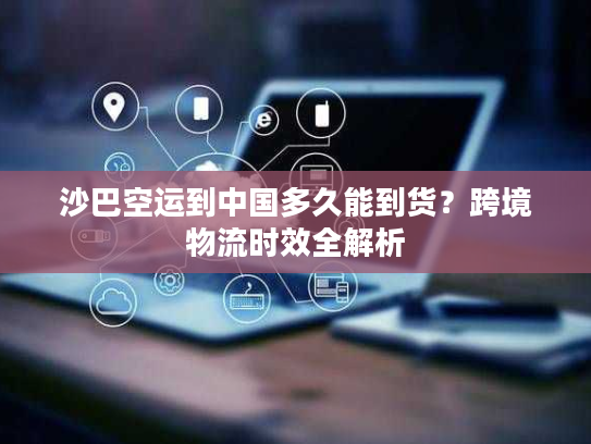 沙巴空运到中国多久能到货？跨境物流时效全解析