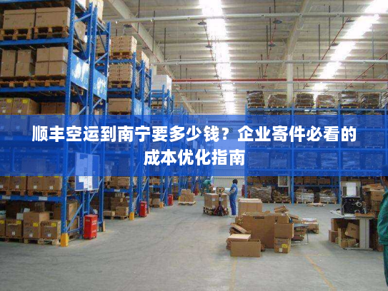 顺丰空运到南宁要多少钱?企业寄件必看的成本优化指南 顺丰空运到南宁要多少钱?企业寄件必看的成本优化指南