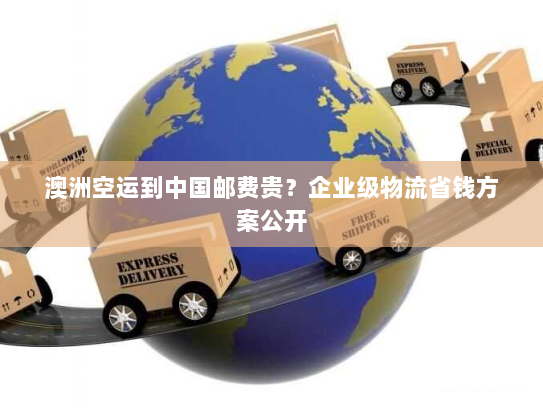 澳洲空运到中国邮费贵？企业级物流省钱方案公开