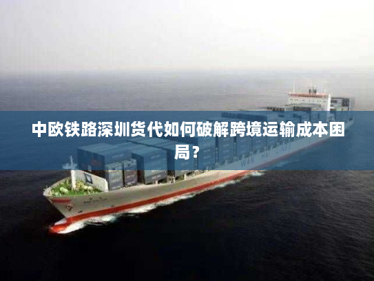 中欧铁路深圳货代如何破解跨境运输成本困局？
