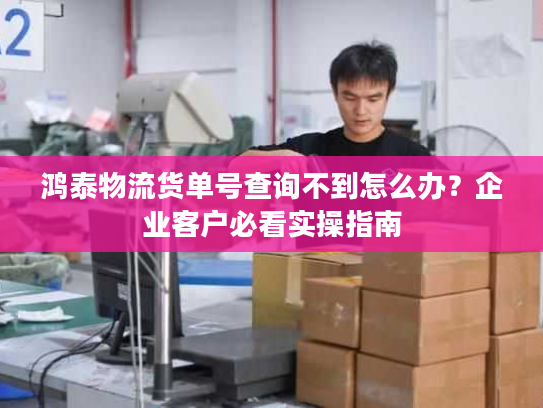 鸿泰物流货单号查询不到怎么办?企业客户必看实操指南 鸿泰物流货单号查询不到怎么办?企业客户必看实操指南