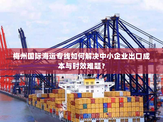 梅州国际海运专线如何解决中小企业出口成本与时效难题? 梅州国际海运专线如何解决中小企业出口成本与时效难题?
