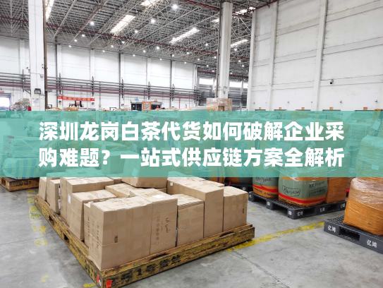 深圳龙岗白茶代货如何破解企业采购难题？一站式供应链方案全解析