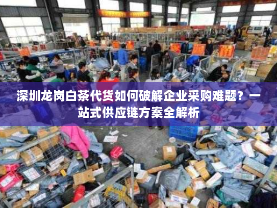 深圳龙岗白茶代货如何破解企业采购难题?一站式供应链方案全解析 深圳龙岗白茶代货如何破解企业采购难题?一站式供应链方案全解析