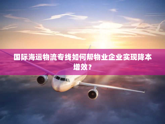 国际海运物流专线如何帮物业企业实现降本增效？