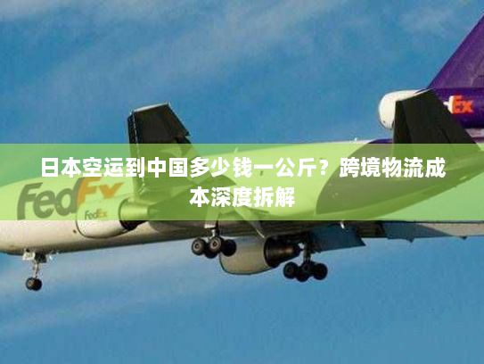 日本空运到中国多少钱一公斤?跨境物流成本深度拆解 日本空运到中国多少钱一公斤?跨境物流成本深度拆解