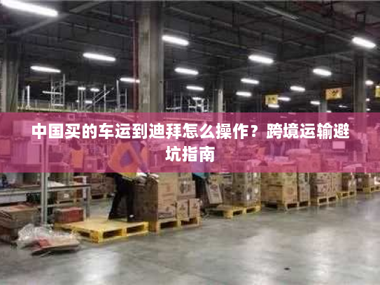 中国买的车运到迪拜怎么操作?跨境运输避坑指南 中国买的车运到迪拜怎么操作?跨境运输避坑指南