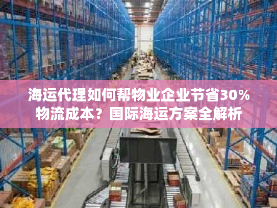 海运代理如何帮物业企业节省30%物流成本？国际海运方案全解析