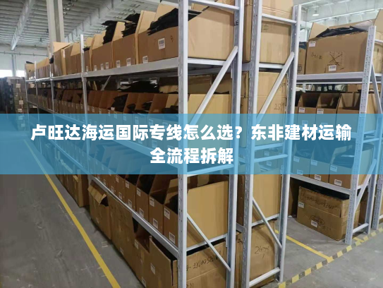卢旺达海运国际专线怎么选？东非建材运输全流程拆解