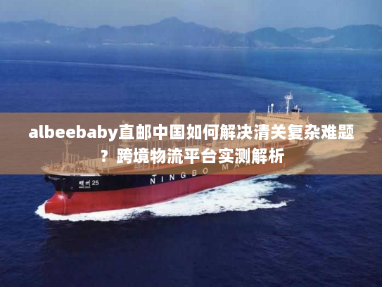albeebaby直邮中国如何解决清关复杂难题?跨境物流平台实测解析 albeebaby直邮中国如何解决清关复杂难题?跨境物流平台实测解析