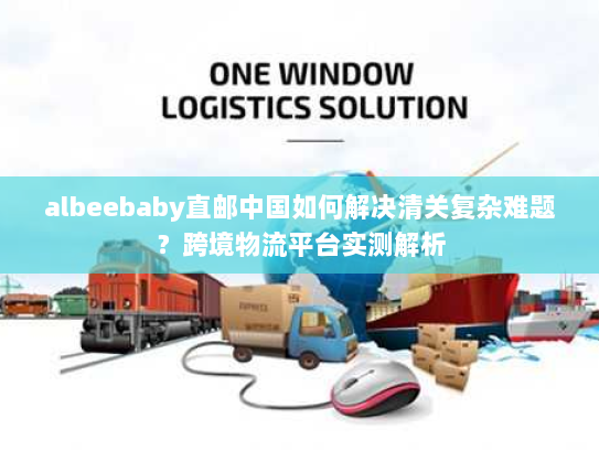 albeebaby直邮中国如何解决清关复杂难题?跨境物流平台实测解析 albeebaby直邮中国如何解决清关复杂难题?跨境物流平台实测解析