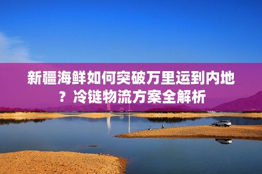 新疆海鲜如何突破万里运到内地？冷链物流方案全解析