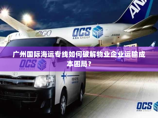 广州国际海运专线如何破解物业企业运输成本困局? 广州国际海运专线如何破解物业企业运输成本困局?