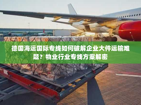 德国海运国际专线如何破解企业大件运输难题？物业行业专线方案解密