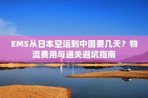 EMS从日本空运到中国要几天？物流费用与通关避坑指南