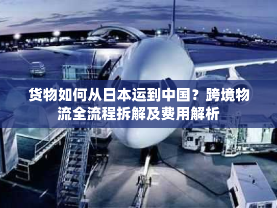 货物如何从日本运到中国？跨境物流全流程拆解及费用解析