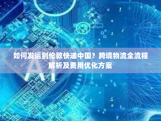 如何发运到伦敦快递中国?跨境物流全流程解析及费用优化方案 如何发运到伦敦快递中国?跨境物流全流程解析及费用优化方案