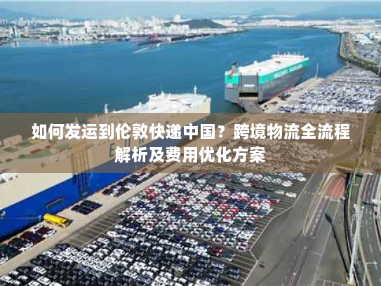 如何发运到伦敦快递中国?跨境物流全流程解析及费用优化方案 如何发运到伦敦快递中国?跨境物流全流程解析及费用优化方案