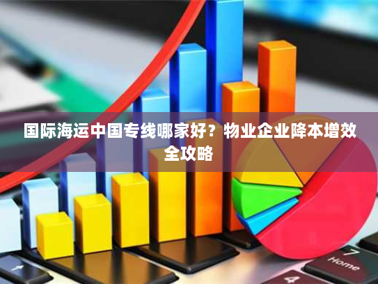国际海运中国专线哪家好？物业企业降本增效全攻略