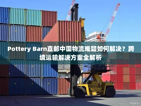 Pottery Barn直邮中国物流难题如何解决?跨境运输解决方案全解析 Pottery Barn直邮中国物流难题如何解决?跨境运输解决方案全解析