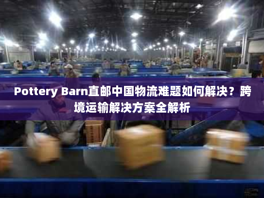 Pottery Barn直邮中国物流难题如何解决?跨境运输解决方案全解析 Pottery Barn直邮中国物流难题如何解决?跨境运输解决方案全解析