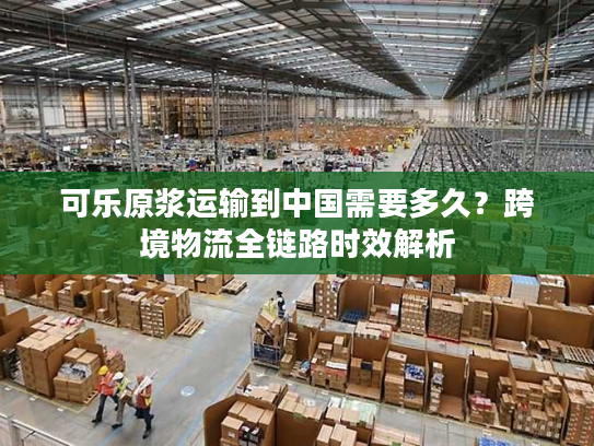 可乐原浆运输到中国需要多久？跨境物流全链路时效解析